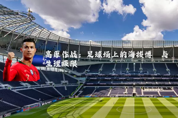 高原作战：足球场上的海拔博弈与生理极限