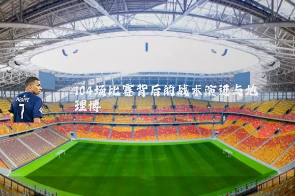 104场比赛背后的战术演进与地理博弈